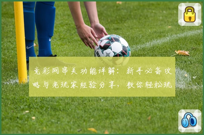 竞彩网串关功能详解:新手必备攻略与老玩家经验分享,教你轻松玩转多种组合玩法