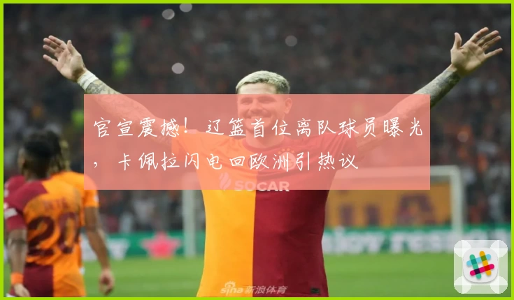 官宣震撼!辽篮首位离队球员曝光,卡佩拉闪电回欧洲引热议