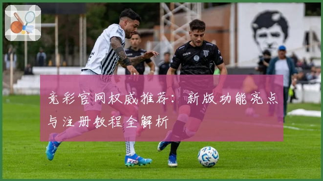 竞彩官网权威推荐：新版功能亮点与注册教程全解析