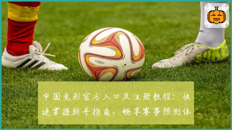中国竞彩官方入口及注册教程：快速掌握新手指南，畅享赛事预测体验