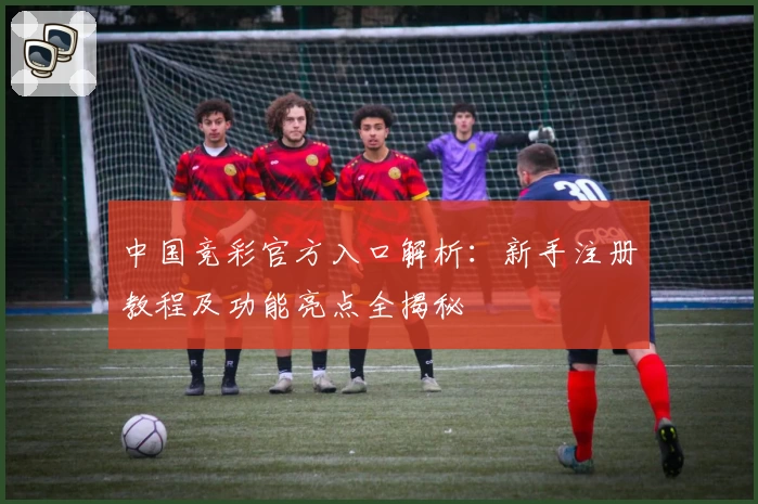 中国竞彩官方入口解析：新手注册教程及功能亮点全揭秘