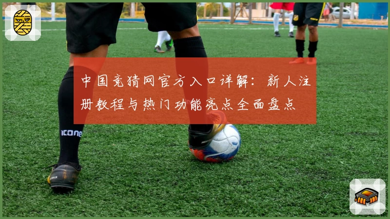 中国竞猜网官方入口详解：新人注册教程与热门功能亮点全面盘点