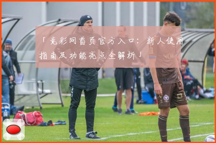 「竟彩网首页官方入口：新人使用指南及功能亮点全解析」