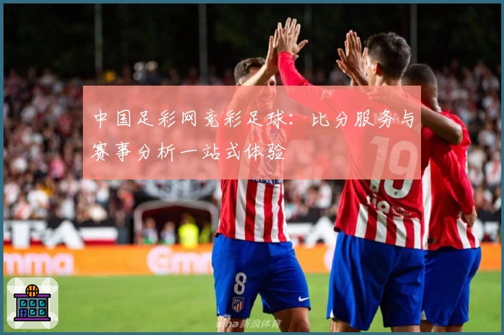 中国足彩网竞彩足球:比分服务与赛事分析一站式体验