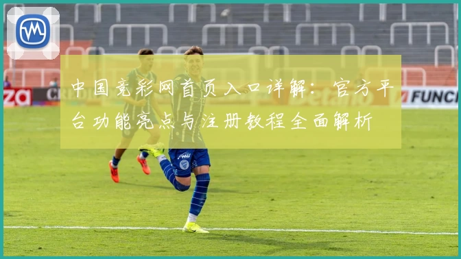 中国竞彩网首页入口详解：官方平台功能亮点与注册教程全面解析