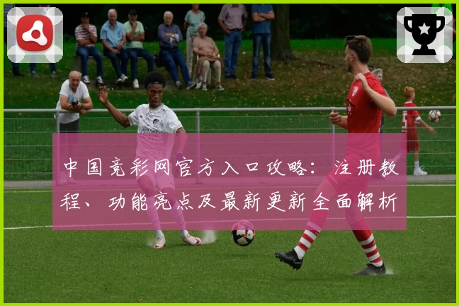中国竞彩网官方入口攻略：注册教程、功能亮点及最新更新全面解析