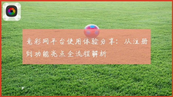竞彩网平台使用体验分享：从注册到功能亮点全流程解析