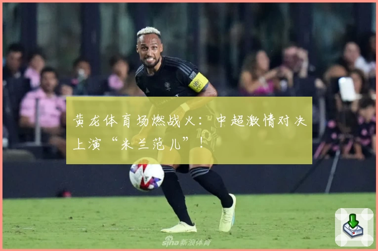 黄龙体育场燃战火：中超激情对决上演“米兰范儿”！