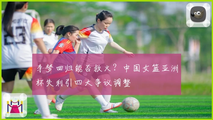李梦回归能否救火？中国女篮亚洲杯失利引四大争议调整